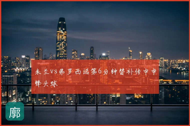米兰vs弗罗西诺第6分钟替补传中中锋头球