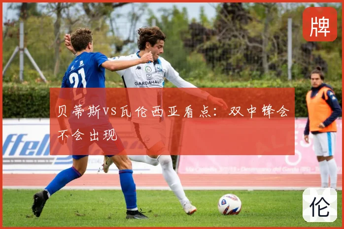 贝蒂斯vs瓦伦西亚看点:双中锋会不会出现